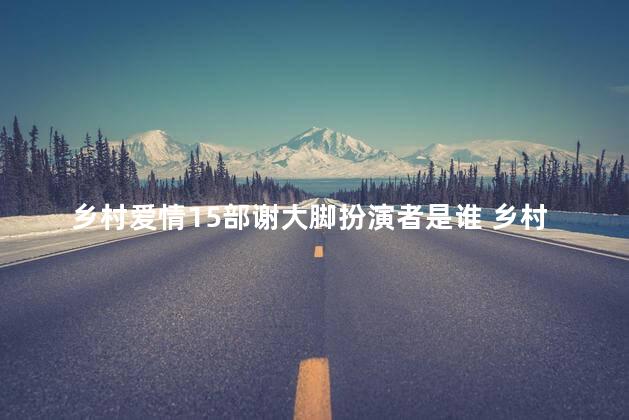 乡村爱情15部谢大脚扮演者是谁 乡村爱情是谁写的剧本